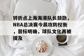 贝博娱乐入口 -包含转折点上海海港队长鼓劲，NBA总决赛今晨攻防权衡，目标明确，球队文化再被提及的词条